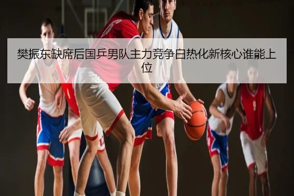 樊振东缺席后国乒男队主力竞争白热化新核心谁能上位
