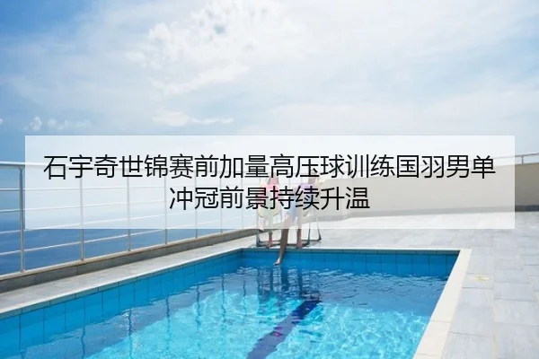 石宇奇世锦赛前加量高压球训练国羽男单冲冠前景持续升温