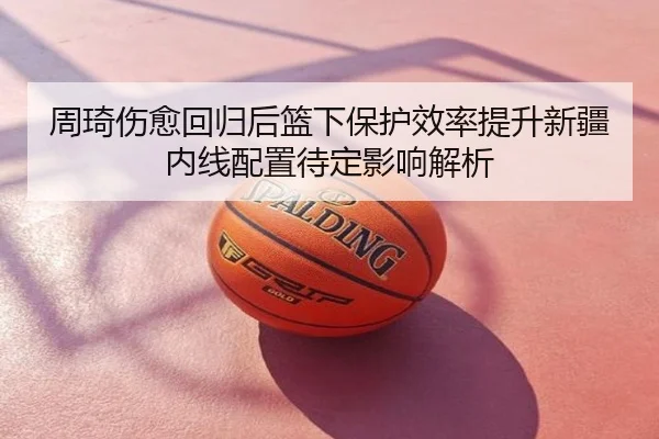 周琦伤愈回归后篮下保护效率提升新疆内线配置待定影响解析