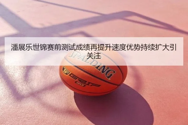 潘展乐世锦赛前测试成绩再提升速度优势持续扩大引关注