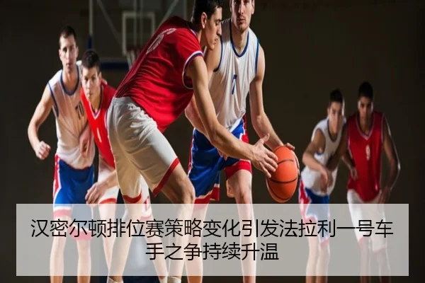 汉密尔顿排位赛策略变化引发法拉利一号车手之争持续升温